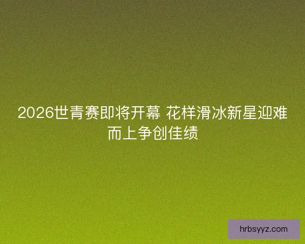 2026世青赛即将开幕 花样滑冰新星迎难而上争创佳绩