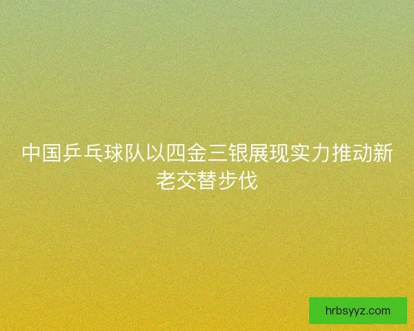 中国乒乓球队以四金三银展现实力推动新老交替步伐