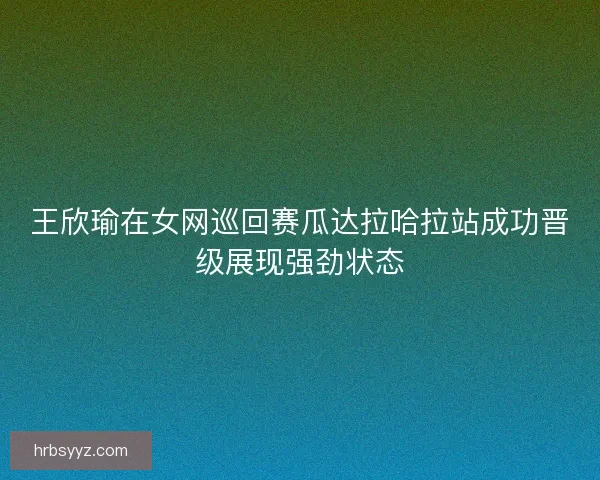 王欣瑜在女网巡回赛瓜达拉哈拉站成功晋级展现强劲状态