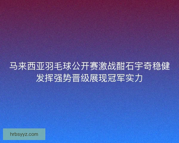 马来西亚羽毛球公开赛激战酣石宇奇稳健发挥强势晋级展现冠军实力